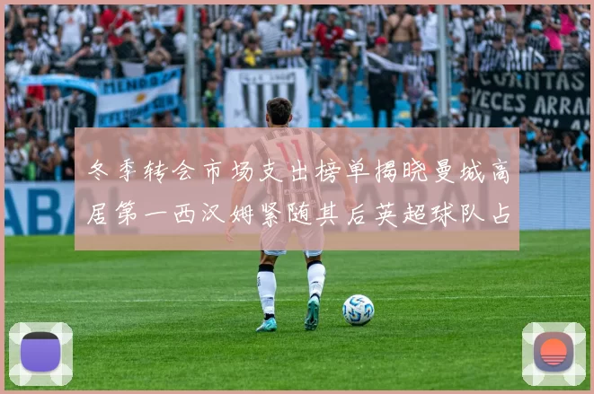 冬季转会市场支出榜单揭晓曼城高居第一西汉姆紧随其后英超球队占据五席