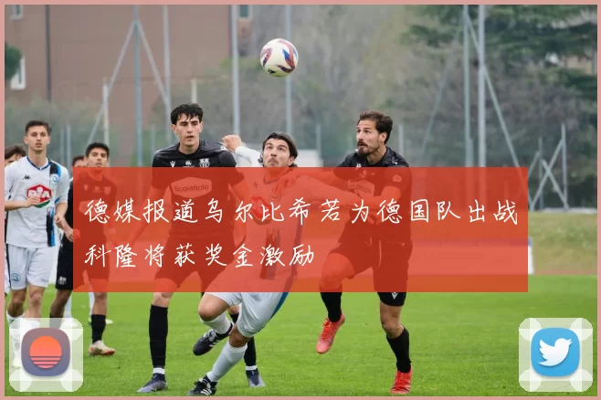 德媒报道乌尔比希若为德国队出战科隆将获奖金激励