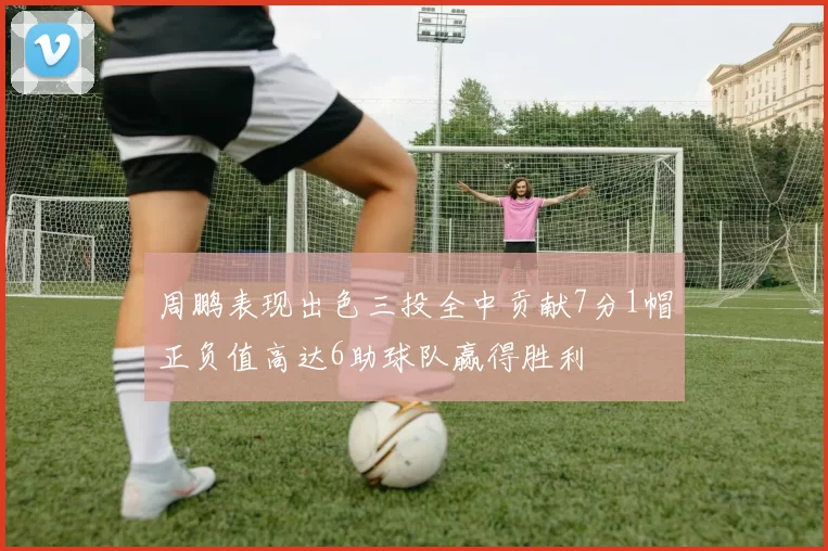 周鹏表现出色三投全中贡献7分1帽正负值高达6助球队赢得胜利