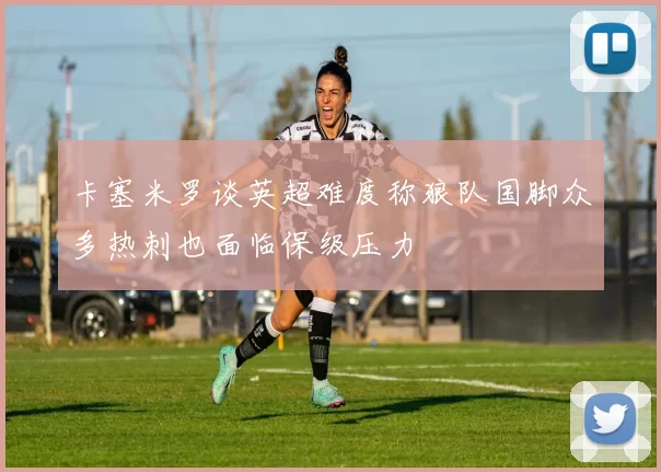卡塞米罗谈英超难度称狼队国脚众多热刺也面临保级压力