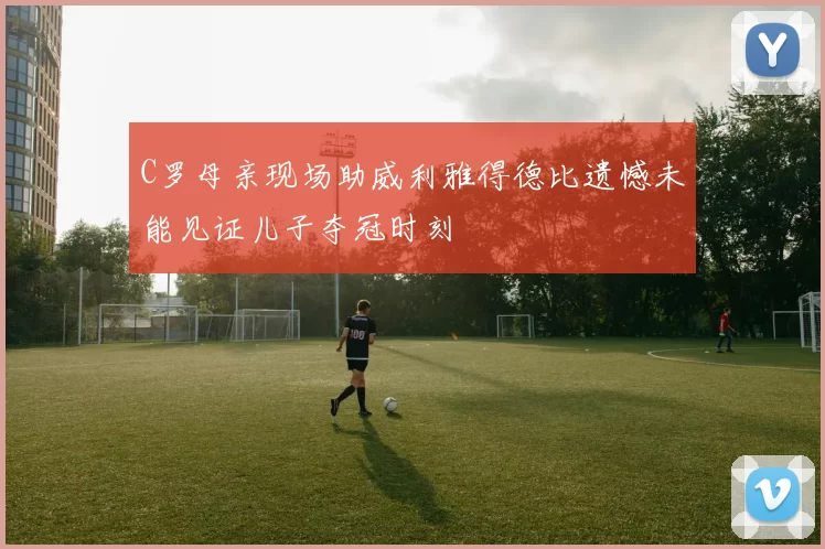 C罗母亲现场助威利雅得德比遗憾未能见证儿子夺冠时刻