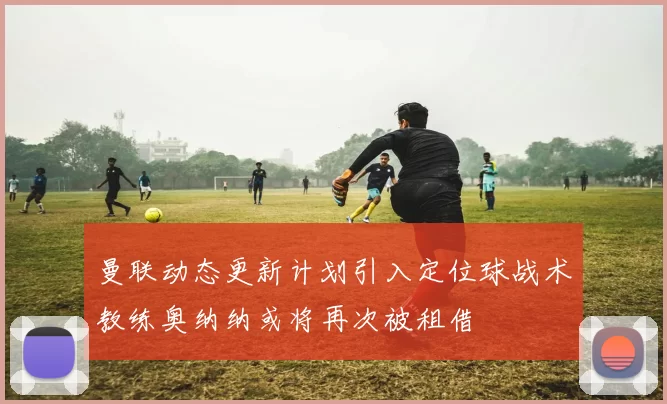 曼联动态更新计划引入定位球战术教练奥纳纳或将再次被租借
