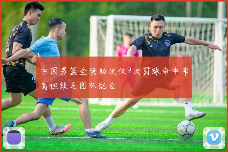 中国男篮全场助攻仅9次罚球命中率高但缺乏团队配合