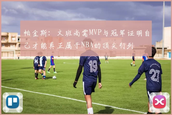 帕金斯：文班尚需MVP与冠军证明自己才能真正属于NBA的顶尖行列