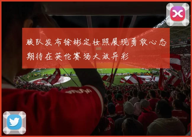 狼队发布徐彬定妆照展现勇敢心态期待在英伦赛场大放异彩