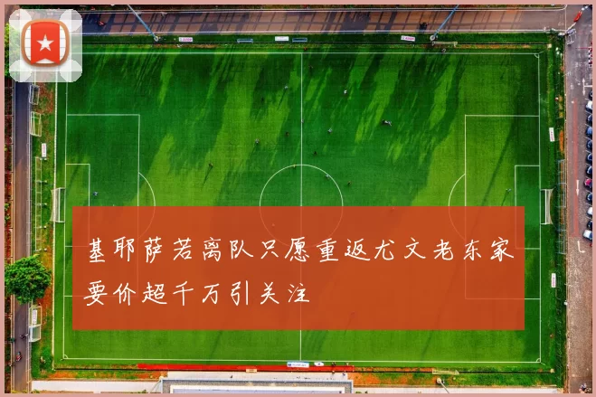 基耶萨若离队只愿重返尤文老东家要价超千万引关注