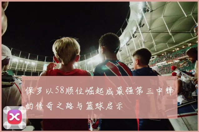 保罗以58顺位崛起成最强第三中锋的传奇之路与篮球启示