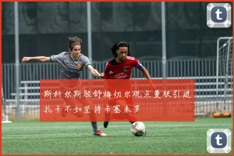 斯科尔斯驳舒梅切尔观点曼联引进扎卡不如坚持卡塞米罗