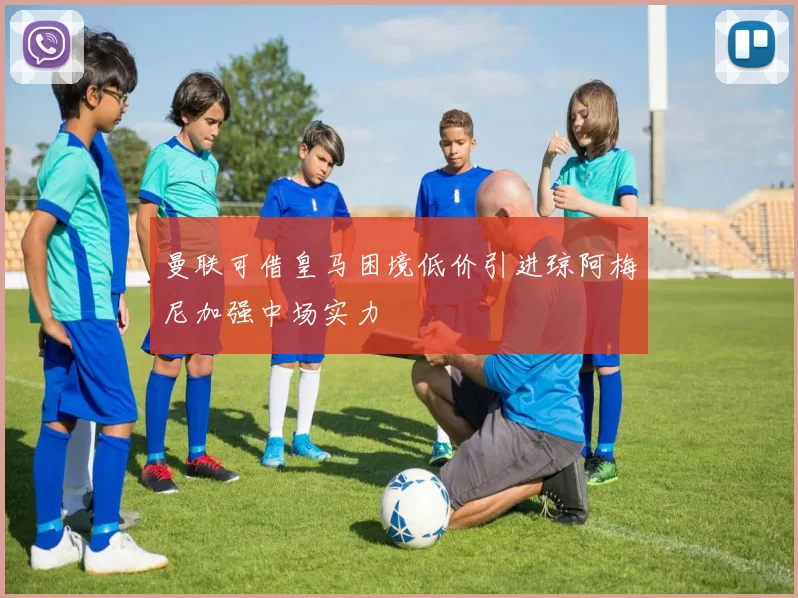 曼联可借皇马困境低价引进琼阿梅尼加强中场实力