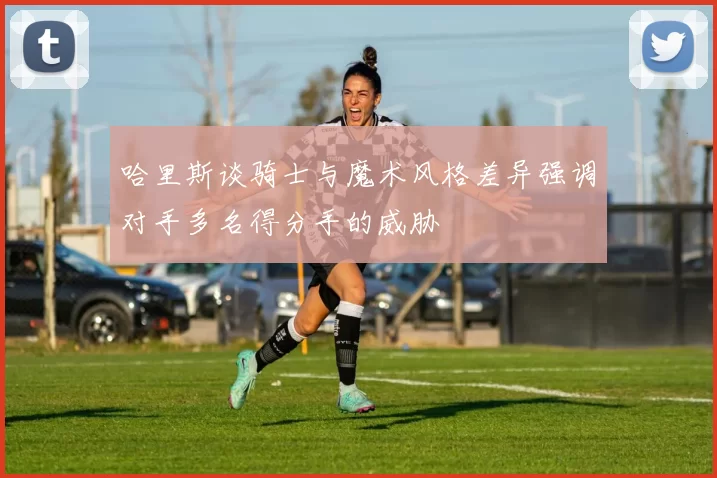 哈里斯谈骑士与魔术风格差异强调对手多名得分手的威胁