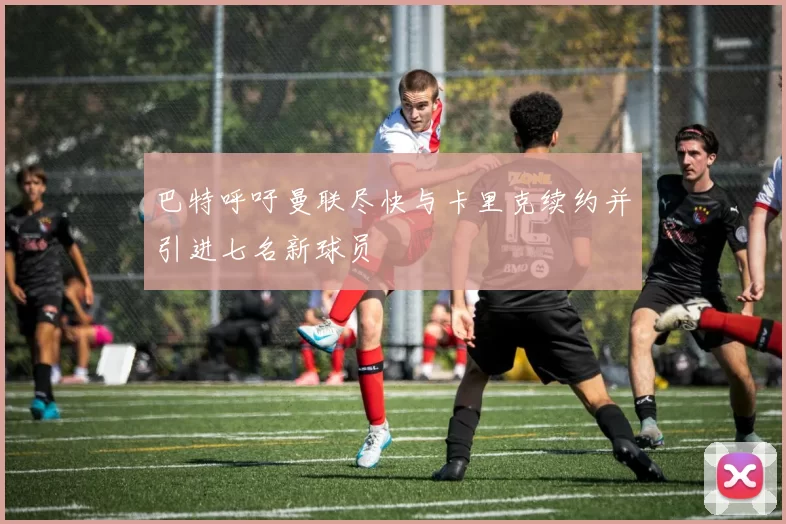 巴特呼吁曼联尽快与卡里克续约并引进七名新球员